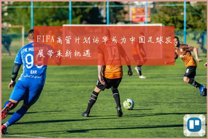 FIFA高管计划访华或为中国足球发展带来新机遇