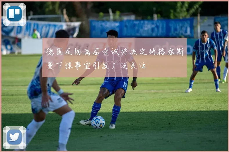 德国足协高层会议将决定纳格尔斯曼下课事宜引发广泛关注
