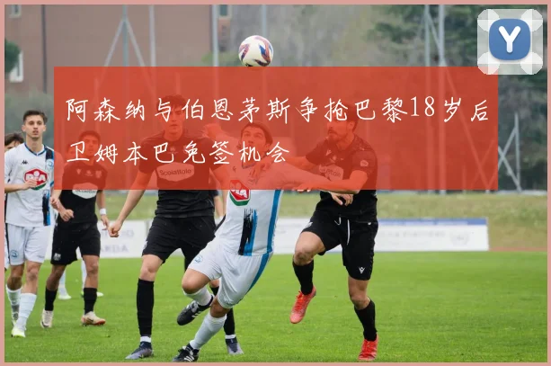 阿森纳与伯恩茅斯争抢巴黎18岁后卫姆本巴免签机会
