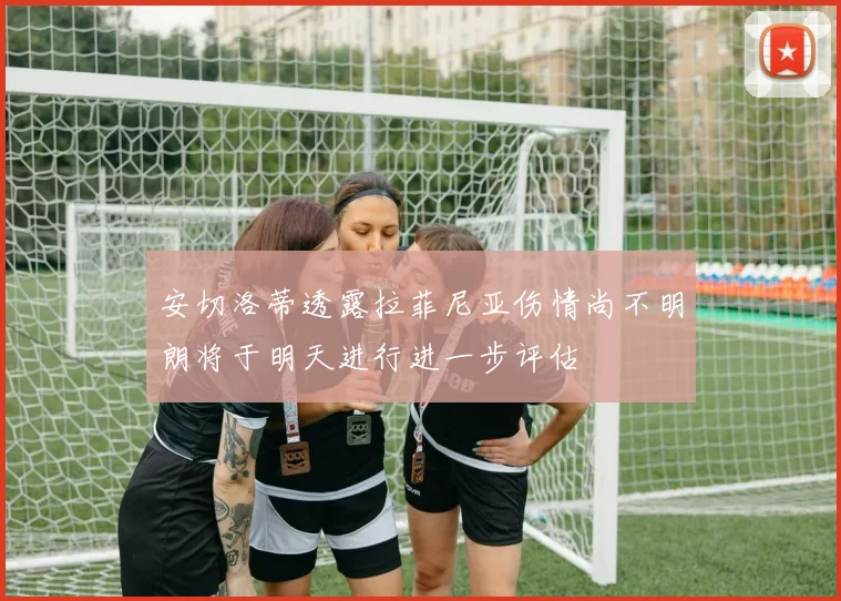 安切洛蒂透露拉菲尼亚伤情尚不明朗将于明天进行进一步评估