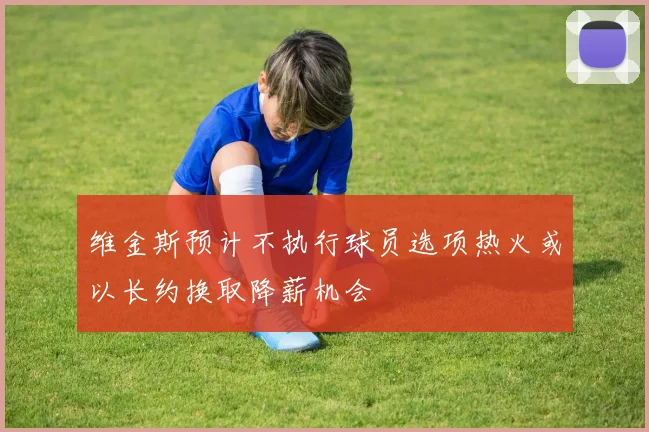 维金斯预计不执行球员选项热火或以长约换取降薪机会