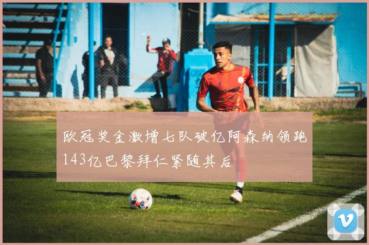 欧冠奖金激增七队破亿阿森纳领跑143亿巴黎拜仁紧随其后
