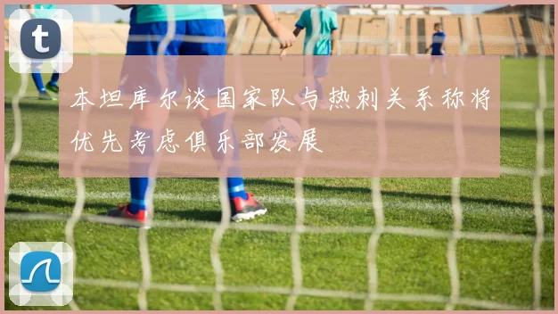 本坦库尔谈国家队与热刺关系称将优先考虑俱乐部发展