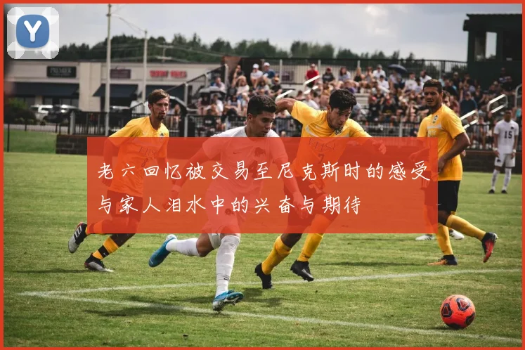 老六回忆被交易至尼克斯时的感受与家人泪水中的兴奋与期待
