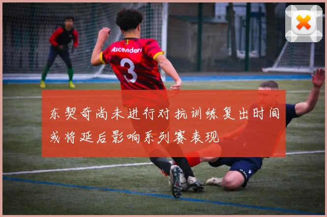 东契奇尚未进行对抗训练复出时间或将延后影响系列赛表现