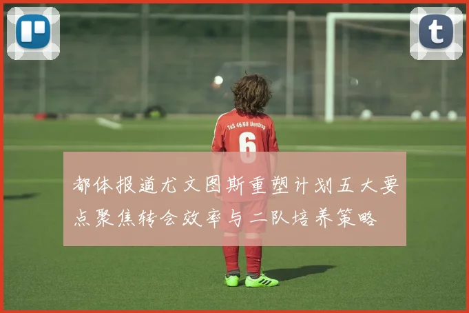 都体报道尤文图斯重塑计划五大要点聚焦转会效率与二队培养策略