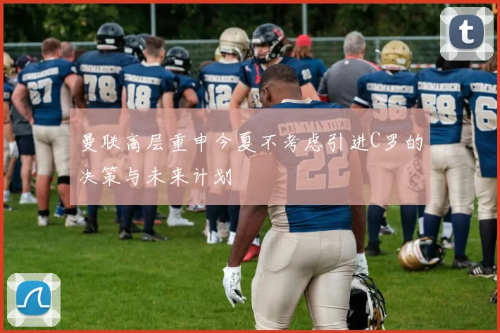 曼联高层重申今夏不考虑引进C罗的决策与未来计划