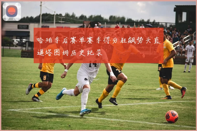 哈珀季后赛单赛季得分狂飙势头直逼塔图姆历史纪录