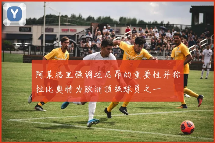 阿莱格里强调迈尼昂的重要性并称拉比奥特为欧洲顶级球员之一