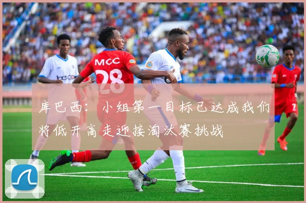 库巴西：小组第一目标已达成我们将低开高走迎接淘汰赛挑战