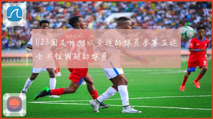 U23国足计划以全适龄球员参赛亚运会不征调超龄球员