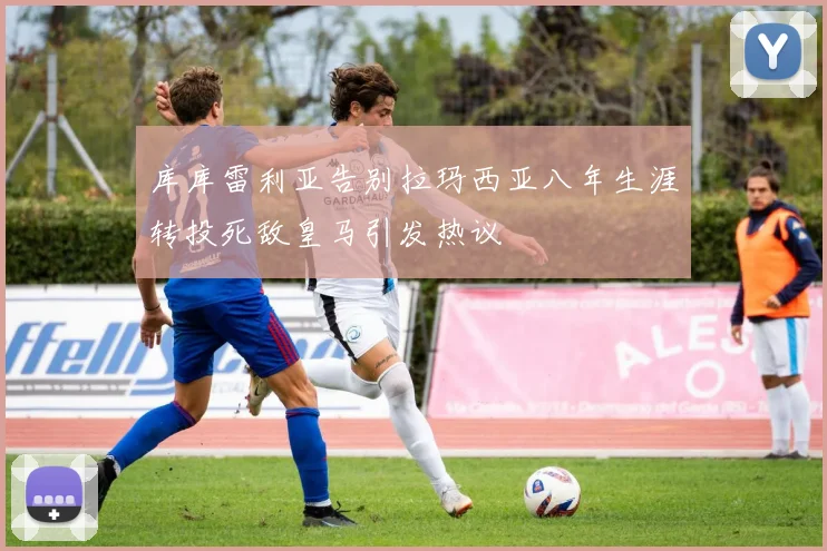 库库雷利亚告别拉玛西亚八年生涯转投死敌皇马引发热议
