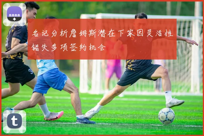 名记分析詹姆斯潜在下家因灵活性错失多项签约机会