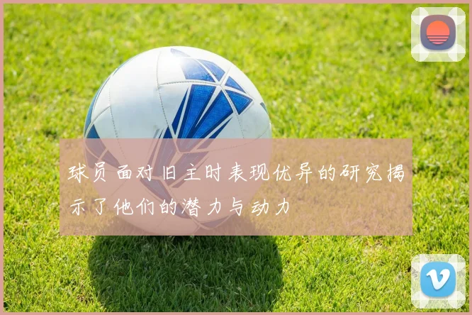 球员面对旧主时表现优异的研究揭示了他们的潜力与动力