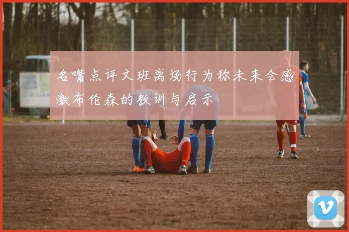 名嘴点评文班离场行为称未来会感激布伦森的教训与启示