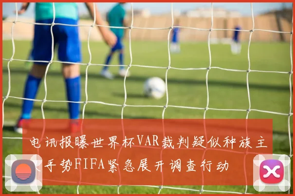 电讯报曝世界杯VAR裁判疑似种族主义手势FIFA紧急展开调查行动
