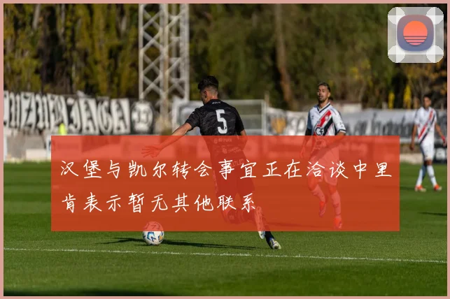 汉堡与凯尔转会事宜正在洽谈中里肯表示暂无其他联系