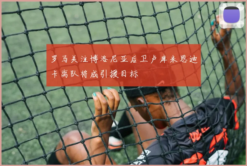 罗马关注博洛尼亚后卫卢库米恩迪卡离队将成引援目标