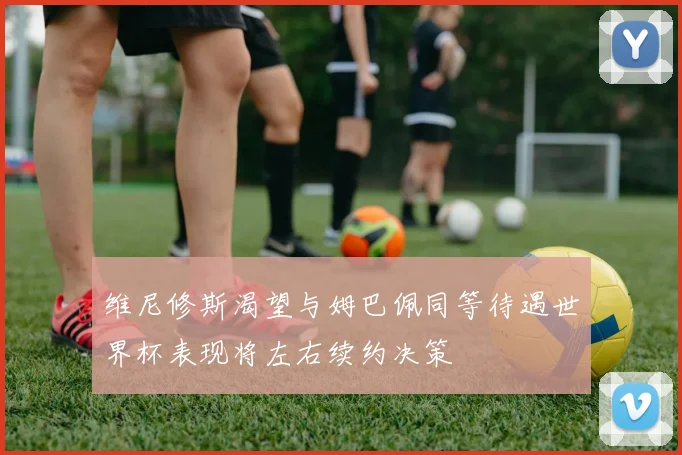 维尼修斯渴望与姆巴佩同等待遇世界杯表现将左右续约决策