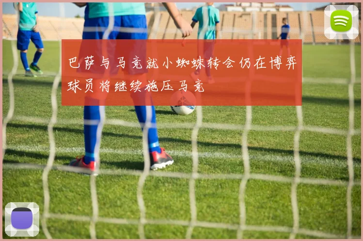 巴萨与马竞就小蜘蛛转会仍在博弈球员将继续施压马竞