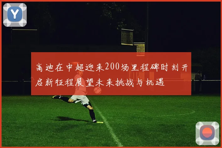 高迪在中超迎来200场里程碑时刻开启新征程展望未来挑战与机遇