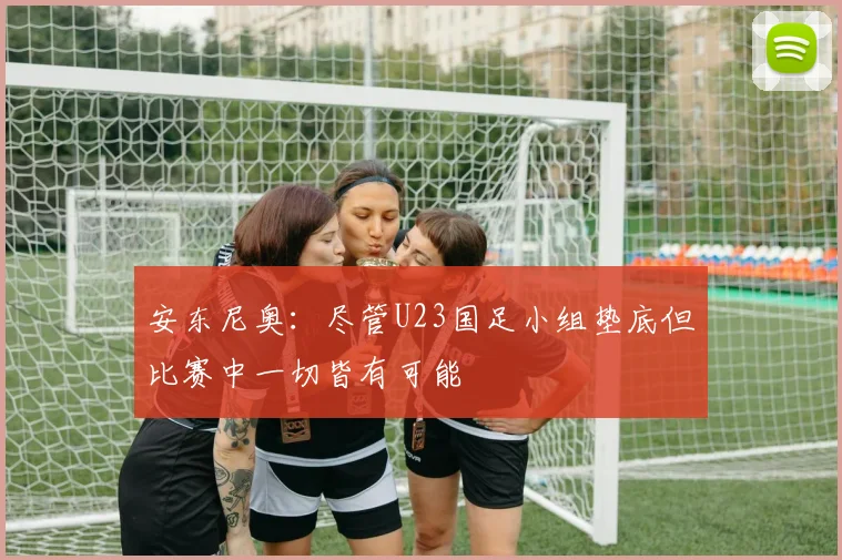 安东尼奥：尽管U23国足小组垫底但比赛中一切皆有可能
