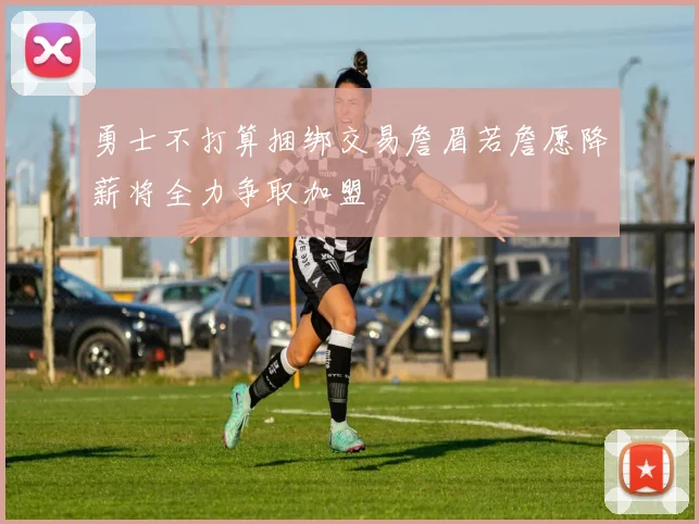 勇士不打算捆绑交易詹眉若詹愿降薪将全力争取加盟