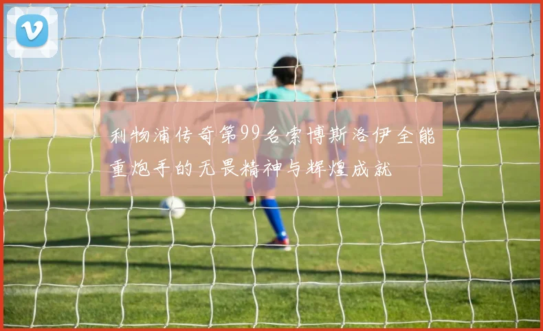 利物浦传奇第99名索博斯洛伊全能重炮手的无畏精神与辉煌成就