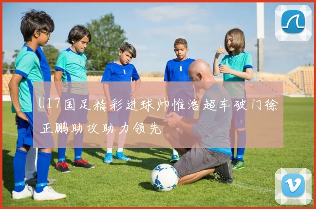 U17国足精彩进球帅惟浩超车破门徐正鹏助攻助力领先