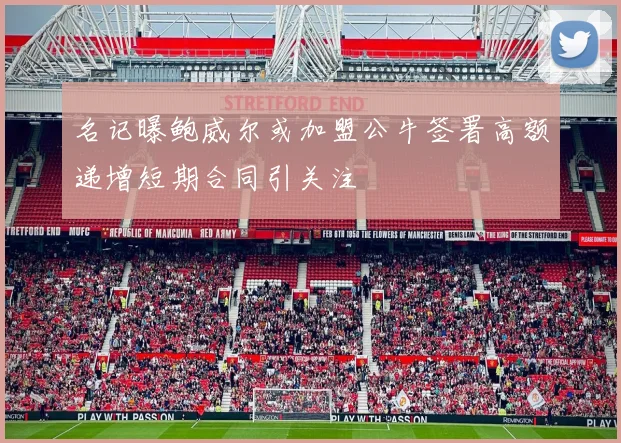 名记曝鲍威尔或加盟公牛签署高额递增短期合同引关注