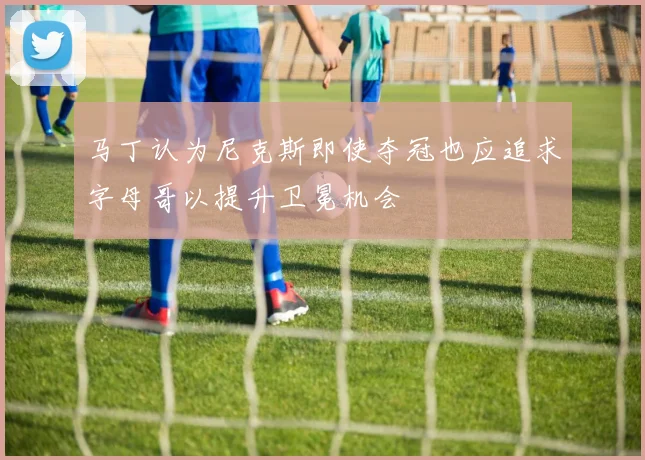 马丁认为尼克斯即使夺冠也应追求字母哥以提升卫冕机会